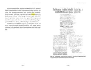 Yesus Tidak Mati di Tiang Salib Yesus Tidak Mati di Tiang Salib
| 24 |
Keseluruhan inisiatif itu bermula pada keterangan yang diberikan
Bible (Yohanes, fasal 19). Tubuh Yesus diturunkan dari salib oleh dua
orang yang menjadi pengikutnya, Yusuf Arimatea dan Nikodemus.
Kedua orang ini adalah juga anggota dari golongan Esseen, suatu ordo
(perkumpulan rahasia) Yahudi yang kemudian sejak tahun 1947
menarik perhatian sarjana-sarjana ilmu agama, karena penemuan
naskah-naskah tua pada tahun itu dan tahun-tahun berikutnya di gua-
gua lembah Qamran, dekat Laut Mati, dipelopori oleh ordo tersebut.
Setelah melekatkan 100 kati campuran mur dan gaharu (myrrh and
aloes) kedua pengikut ini membungkus badan guru mereka dengan
suatu kain kafan. Kemudian mereka menaruh tubuh Yesus dalam suatu
gua.
Foto copy pengumuman The International Foundation for the Holy Shroud, Kain Kafan Suci
Yesus, pengumuman ini disiarkan kepada pers internasional.
| 23 |
 