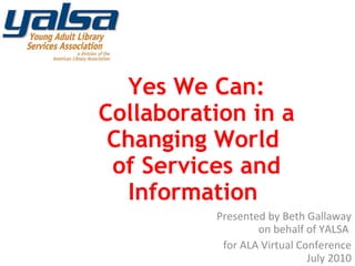 Presented by Beth Gallaway on behalf of YALSA  for ALA Virtual Conference July 2010 Yes We Can: Collaboration in a Changing World  of Services and Information  