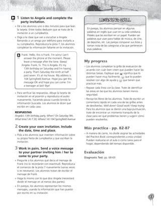 13
1 
Listen to Angela and complete the
party invitation.
»
» Dé a los alumnos uno o dos minutos para que lean
la tarjeta. Entre todos deducen que se trata de la
invitación a un cumpleaños.
»
» Diga a la clase que van a escuchar a Angela
llamando a un amigo por teléfono para invitarlo a
su cumpleaños. Reproduzca la pista 7; los alumnos
completan la información faltante en la invitación.
Frank: Hello, this is Frank. I’m sorry I can’t
answer the phone at the moment. Please
leave a message after the tone. (beep)
Angela: Frank, hi. This is Angela. It’s my
13th birthday on Saturday and I’m having
a party. That’s Saturday the ninth at half
past seven. It’s at my house. My address is
104 Springfield Avenue. Hope you get this
message OK and hope you can come. I’m
a teenager at last! Bye!
07
»
» Para verificar las respuestas, dibuje la tarjeta de
invitación en el pizarrón y reproduzca el audio
nuevamente, haciendo pausa cuando brinda la
información buscada. Los alumnos le dicen qué
escribir en cada caso.
RESPUESTAS
Angela’s 13th birthday party, When? On Saturday 9th,
What time? At 7:30, Where? At 104 Springfield Avenue
2	
Create your own invitation. Include
the date, time and place.
»
» Pida a los alumnos que inventen información sobre
su propia fiesta de cumpleaños y que escriban la
invitación.
3	
Work in pairs. Send a voice message
to your partner inviting him / her to
come to your party.
»
» Pregunte a los alumnos qué decía el mensaje de
Frank (no lo recordarán con exactitud). Reproduzca
el comienzo de la pista 7 nuevamente (varias veces
si es necesario). Los alumnos tratan de escribir el
mensaje de Frank.
»
» Haga lo mismo con lo que dice Angela (necesitará
dividir el mensaje en al menos dos partes).
»
» En parejas, los alumnos representan los mismos
mensajes, usando la información que han puesto
por escrito en su invitación.
07
En parejas, los alumnos piensan en algunas
palabras en inglés que usan en su vida cotidiana.
Pídales que las escriban en un papel. Pueden ser
palabras que usan para hablar de música, de cine,
de deportes, etc. Las parejas comparan sus listas y
toman nota de las categorías a las que pertenecen
esas palabras.
My progress
– 
Los alumnos completan la grilla de evaluación de
acuerdo con cuán bien creen que pueden hacer las
distintas tareas. Explique que significa que lo
pueden hacer muy fácilmente; que lo pueden
resolver con algo de ayuda y que tienen que
practicar más.
– 
Repase cada línea con la clase. Trate de identificar
las áreas en las que los alumnos tienen menos
seguridad.
– 
Recoja los libros de los alumnos. Trate de escribir un
comentario rápido en cada una de las grillas antes
de devolverlas: Well done! Good work! Keep trying.
Para los alumnos que se dieron una baja puntuación,
trate de encontrar un momento tranquilo de la
clase para ver qué problemas tienen y sugerir cómo
pueden resolverlos.
Más practica - pp. 82-87
– 
A manera de cierre, no olvide asignar las actividades
del Practice Book correspondientes a esta unidad.
Pueden realizarse en el aula o como tarea para el
hogar, dependiendo del tiempo disponible.
Evaluación
Diagnostic Test: pp. 68-69
 