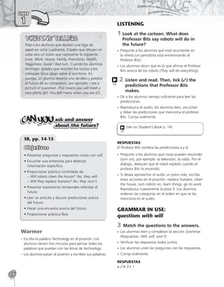 16
UNIT
1
Pida a los alumnos que dividan una hoja de
papel en ocho cuadrados. Dígales que dibujen en
cada uno un ícono que represente lo siguiente:
Love, Work, House, Family, Friendship, Health,
Happiness, Good / Bad luck. Cuando los alumnos
terminen, pídales que recorten los íconos y los
coloquen boca abajo sobre el escritorio. En
parejas, un alumno levanta uno de ellos y predice
el futuro de su compañero, por ejemplo: I see a
picture of a woman. This means you will meet a
very pretty girl. You will marry when you are 23.
ask and answer
about the future?
SB, pp. 14-15
Objetivos
• Presentar preguntas y respuestas cortas con will.
• Escuchar una entrevista para detectar
información específica.
• 
Proporcionar práctica controlada de:
– Will robots clean the house? Yes, they will.
– Will they replace humans? No, they won’t.
• Presentar expresiones temporales referidas al
futuro.
• Leer un artículo y discutir predicciones acerca
del futuro.
• Hacer una encuesta acerca del futuro.
• Proporcionar práctica libre.
Warmer
– 
Escriba la palabra Technology en el pizarrón. Los
alumnos tienen tres minutos para pensar todas las
palabras que puedan con las letras de technology.
– 
Los alumnos pasan al pizarrón y escriben sus palabras.
LISTENING
1	
Look at the cartoon. What does
Professor Bits say robots will do in
the future?
»
» Pregunte a los alumnos qué está ocurriendo en
la viñeta (un periodista está entrevistando al
Profesor Bits).
»
» Los alumnos dicen qué es lo que afirma el Profesor
Bits acerca de los robots (They will do everything).
2 
Listen and read. Then, tick (✓) the
predictions that Professor Bits
makes.
»
» Dé a los alumnos tiempo suficiente para leer las
predicciones.
»
» Reproduzca el audio; los alumnos leen, escuchan
y tildan las predicciones que menciona el profesor
Bits. Corrija oralmente.
(Ver en Student’s Book p. 14)
09
RESPUESTAS
El Profesor Bits nombra las predicciones a y d.
»
» Pregunte a los alumnos qué cosas pueden encender
(turn on), por ejemplo: la televisión, la radio. Por el
diálogo, deducen que el robot explotó cuando el
profesor Bits lo encendió.
»
» Si desea aprovechar el audio un poco más, escriba
estas acciones en el pizarrón: replace humans, clean
the house, turn robots on, learn things, go to work.
Reproduzca nuevamente la pista 9. Los alumnos
ordenan las categorías en el orden en que se las
menciona en el audio.
GRAMMAR IN USE:
questions with will
3 Match the questions to the answers.
»
» Los alumnos leen y completan la sección Grammar.
(Respuestas: Will, will, won’t)
»
» Verifican las respuestas todos juntos.
»
» Los alumnos unen las preguntas con las respuestas.
»
» Corrija oralmente.
RESPUESTAS
a 2 b 3 c 1
09
 