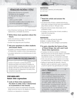 17
Escriba estas oraciones en el pizarrón:
Will robots do the shopping?
Yes, they will. No, they will not / won’t.
Explique:
– 
will es un verbo modal.
– 
los verbos modales no llevan el auxiliar do en
las formas interrogativa y negativa.
»
» Vea el Grammar Summary pp. 56–57 para mayores
explicaciones y actividades de práctica.
4	
Write three more questions about the
future.
»
» Invite a los alumnos a imaginar que están
entrevistando al Profesor Bits.
»
» Escriben tres preguntas para el profesor.
5	
Ask your questions to other students
and answer theirs.
»
» En parejas, los alumnos preparan una entrevista con
el Profesor Bits; invítelos a incluir otras expresiones.
»
» Las parejas representan sus entrevistas para el resto
de la clase.
Escriba en el pizarrón una lista de personas
famosas que están en las noticias. En parejas, los
alumnos escriben una pregunta para cada una, por
ejemplo: Will (name) win the elections next year?
Los alumnos leen sus preguntas en voz alta y otros
compañeros responden.
VOCABULARY:
future time expressions
6	
Look at these time expressions.
Put them in order, from 1 (tomorrow)
to 6 (sometime in the future).
»
» Los alumnos ordenan las expresiones temporales
desde tomorrow hasta la más alejada en el futuro.
»
» Verifican sus respuestas en el pizarrón.
RESPUESTAS
(de izquierda a derecha y de arriba abajo)
5, 2, 4, 3, 6, 1
READING
7	
Read the article and answer the
questions.
»
» Los alumnos leen el título y subtítulo del artículo y
entre todos concluyen de qué trata (some predictions
about fiction and fact in 100 years’ time).
»
» Responda todas las dudas relacionadas con el
vocabulario nuevo.
»
» En parejas, los alumnos leen el texto completo y
responden las preguntas.
»
» Corrija oralmente.
RESPUESTAS
a No, some things will never be possible.
b Robots. c In about 40 years’ time.
d They will make us more intelligent and healthier.
8	
In pairs, describe the future of two
of these things. Use will, won’t and
future time expressions.
»
» En parejas, los alumnos escriben un texto que
describa el futuro de dos de los objetos / actividades
que aparecen en la caja. Circule por el aula
respondiendo dudas y monitoreando la actividad.
»
» Invite a los alumnos a que compartan con la clase
sus predicciones. Pida que justifiquen su respuesta.
»
» Explique el significado de optimistic. Trate de
descubrir quién es optimista y quién es pesimista.
¿Cuál es la opinión más generalizada en la clase?
CLASS SURVEY
Divida la clase en grupos de cuatro alumnos.
Cada uno piensa en tres acontecimientos
que ocurrirán durante el año lectivo. Lea las
preguntas del ejemplo. Diga a los alumnos
que pueden hacer preguntas que comiencen
con when, where, what, how many, etc. Los
grupos escriben una pregunta para cada uno
de los eventos que eligieron. Cada alumno
entrevista a otro de un grupo diferente y anota
sus respuestas. Los grupos registran todas las
respuestas en un papel; asegúrese de que anotan
 
