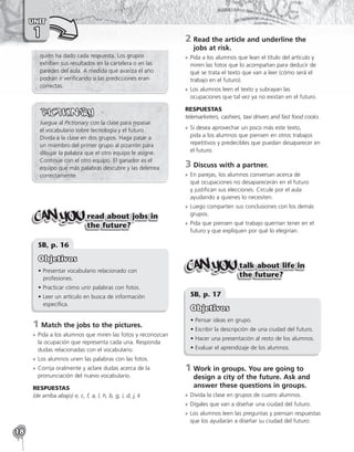 18
UNIT
1
quién ha dado cada respuesta. Los grupos
exhiben sus resultados en la cartelera o en las
paredes del aula. A medida que avanza el año
podrán ir verificando si las predicciones eran
correctas.
Juegue al Pictionary con la clase para repasar
el vocabulario sobre tecnología y el futuro.
Divida a la clase en dos grupos. Haga pasar a
un miembro del primer grupo al pizarrón para
dibujar la palabra que el otro equipo le asigne.
Continúe con el otro equipo. El ganador es el
equipo que más palabras descubre y las deletrea
correctamente.
read about jobs in
the future?
SB, p. 16
Objetivos
• Presentar vocabulario relacionado con
profesiones.
• Practicar cómo unir palabras con fotos.
• Leer un artículo en busca de información
específica.
1	Match the jobs to the pictures.
»
» Pida a los alumnos que miren las fotos y reconozcan
la ocupación que representa cada una. Responda
dudas relacionadas con el vocabulario.
»
» Los alumnos unen las palabras con las fotos.
»
» Corrija oralmente y aclare dudas acerca de la
pronunciación del nuevo vocabulario.
RESPUESTAS
(de arriba abajo) e, c, f, a, l, h, b, g, i, d, j, k
2	
Read the article and underline the
jobs at risk.
»
» Pida a los alumnos que lean el título del artículo y
miren las fotos que lo acompañan para deducir de
qué se trata el texto que van a leer (cómo será el
trabajo en el futuro).
»
» Los alumnos leen el texto y subrayan las
ocupaciones que tal vez ya no existan en el futuro.
RESPUESTAS
telemarketers, cashiers, taxi drivers and fast food cooks.
»
» Si desea aprovechar un poco más este texto,
pida a los alumnos que piensen en otros trabajos
repetitivos y predecibles que puedan desaparecer en
el futuro.
3	Discuss with a partner.
»
» En parejas, los alumnos conversan acerca de
qué ocupaciones no desaparecerán en el futuro
y justifican sus elecciones. Circule por el aula
ayudando a quienes lo necesiten.
»
» Luego comparten sus conclusiones con los demás
grupos.
»
» Pida que piensen qué trabajo querrían tener en el
futuro y que expliquen por qué lo elegirían.
talk about life in
the future?
SB, p. 17
Objetivos
• Pensar ideas en grupo.
• Escribir la descripción de una ciudad del futuro.
• Hacer una presentación al resto de los alumnos.
• Evaluar el aprendizaje de los alumnos.
1	
Work in groups. You are going to
design a city of the future. Ask and
answer these questions in groups.
»
» Divida la clase en grupos de cuatro alumnos.
»
» Dígales que van a diseñar una ciudad del futuro.
»
» Los alumnos leen las preguntas y piensan respuestas
que los ayudarán a diseñar su ciudad del futuro:
 