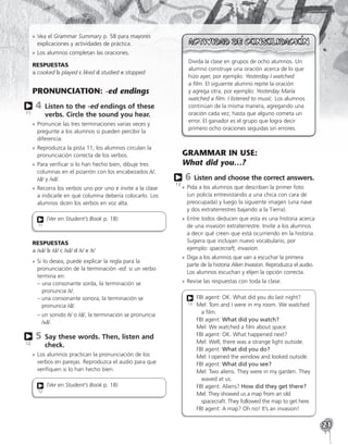 21
»
» Vea el Grammar Summary p. 58 para mayores
explicaciones y actividades de práctica.
»
» Los alumnos completan las oraciones.
RESPUESTAS
a cooked b played c liked d studied e stopped
PRONUNCIATION: -ed endings
4 
Listen to the -ed endings of these
verbs. Circle the sound you hear.
»
» Pronuncie las tres terminaciones varias veces y
pregunte a los alumnos si pueden percibir la
diferencia.
»
» Reproduzca la pista 11; los alumnos circulan la
pronunciación correcta de los verbos.
»
» Para verificar si lo han hecho bien, dibuje tres
columnas en el pizarrón con los encabezados /t/,
/d/ y /ɪd/.
»
» Recorra los verbos uno por uno e invite a la clase
a indicarle en qué columna debería colocarlo. Los
alumnos dicen los verbos en voz alta.
(Ver en Student’s Book p. 18)
11
RESPUESTAS
a /ɪd/ b /d/ c /ɪd/ d /t/ e /t/
»
» Si lo desea, puede explicar la regla para la
pronunciación de la terminación -ed: si un verbo
termina en:
– 
una consonante sorda, la terminación se
pronuncia /t/.
– 
una consonante sonora, la terminación se
pronuncia /d/.
– 
un sonido /t/ o /d/, la terminación se pronuncia
/ɪd/.
5 
Say these words. Then, listen and
check.
»
» Los alumnos practican la pronunciación de los
verbos en parejas. Reproduzca el audio para que
verifiquen si lo han hecho bien.
(Ver en Student’s Book p. 18)
12
11
12
Divida la clase en grupos de ocho alumnos. Un
alumno construye una oración acerca de lo que
hizo ayer, por ejemplo: Yesterday I watched
a film. El siguiente alumno repite la oración
y agrega otra, por ejemplo: Yesterday María
watched a film. I listened to music. Los alumnos
continúan de la misma manera, agregando una
oración cada vez, hasta que alguno cometa un
error. El ganador es el grupo que logra decir
primero ocho oraciones seguidas sin errores.
GRAMMAR IN USE:
What did you…?
6 
Listen and choose the correct answers.
»
» Pida a los alumnos que describan la primer foto
(un policía entrevistando a una chica con cara de
preocupada) y luego la siguiente imagen (una nave
y dos extraterrestres bajando a la Tierra).
»
» Entre todos deducen que esta es una historia acerca
de una invasión extraterrestre. Invite a los alumnos
a decir qué creen que está ocurriendo en la historia.
Sugiera que incluyan nuevo vocabulario, por
ejemplo: spacecraft, invasion.
»
» Diga a los alumnos que van a escuchar la primera
parte de la historia Alien Invasion. Reproduzca el audio.
Los alumnos escuchan y elijen la opción correcta.
»
» Revise las respuestas con toda la clase.
FBI agent: OK. What did you do last night?
Mel: Tom and I were in my room. We watched
a film.
FBI agent: What did you watch?
Mel: We watched a film about space.
FBI agent: OK. What happened next?
Mel: Well, there was a strange light outside.
FBI agent: What did you do?
Mel: I opened the window and looked outside.
FBI agent: What did you see?
Mel: Two aliens. They were in my garden. They
waved at us.
FBI agent: Aliens? How did they get there?
Mel: They showed us a map from an old
spacecraft. They followed the map to get here.
FBI agent: A map? Oh no! It’s an invasion!
13
13
 