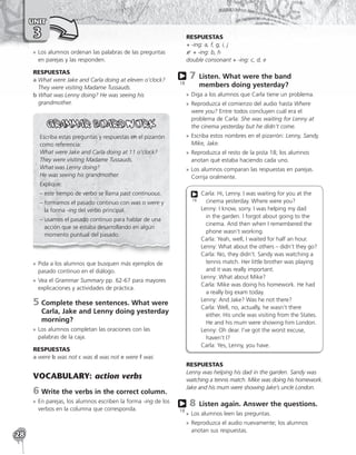 28
UNIT
3
»
» Los alumnos ordenan las palabras de las preguntas
en parejas y las responden.
RESPUESTAS
a 
What were Jake and Carla doing at eleven o’clock?
They were visiting Madame Tussauds.
b 
What was Lenny doing? He was seeing his
grandmother.
Escriba estas preguntas y respuestas en el pizarrón
como referencia:
What were Jake and Carla doing at 11 o’clock?
They were visiting Madame Tussauds.
What was Lenny doing?
He was seeing his grandmother.
Explique:
– este tiempo de verbo se llama past continuous.
– 
formamos el pasado continuo con was o were y
la forma -ing del verbo principal.
– 
usamos el pasado continuo para hablar de una
acción que se estaba desarrollando en algún
momento puntual del pasado.
»
» Pida a los alumnos que busquen más ejemplos de
pasado continuo en el diálogo.
»
» Vea el Grammar Summary pp. 62-67 para mayores
explicaciones y actividades de práctica.
5	
Complete these sentences. What were
Carla, Jake and Lenny doing yesterday
morning?
»
» Los alumnos completan las oraciones con las
palabras de la caja.
RESPUESTAS
a were b was not c was d was not e were f was
VOCABULARY: action verbs
6	Write the verbs in the correct column.
»
» En parejas, los alumnos escriben la forma -ing de los
verbos en la columna que corresponda.
RESPUESTAS
+ -ing: a, f, g, i, j
+ -ing: b, h
double consonant + -ing: c, d, e
7 
Listen. What were the band
members doing yesterday?
»
» Diga a los alumnos que Carla tiene un problema.
»
» Reproduzca el comienzo del audio hasta Where
were you? Entre todos concluyen cuál era el
problema de Carla: She was waiting for Lenny at
the cinema yesterday but he didn’t come.
»
» Escriba estos nombres en el pizarrón: Lenny, Sandy,
Mike, Jake.
»
» Reproduzca el resto de la pista 18; los alumnos
anotan qué estaba haciendo cada uno.
»
» Los alumnos comparan las respuestas en parejas.
Corrija oralmente.
Carla: Hi, Lenny. I was waiting for you at the
cinema yesterday. Where were you?
Lenny: I know, sorry. I was helping my dad
in the garden. I forgot about going to the
cinema. And then when I remembered the
phone wasn’t working.
Carla: Yeah, well, I waited for half an hour.
Lenny: What about the others – didn’t they go?
Carla: No, they didn’t. Sandy was watching a
tennis match. Her little brother was playing
and it was really important.
Lenny: What about Mike?
Carla: Mike was doing his homework. He had
a really big exam today.
Lenny: And Jake? Was he not there?
Carla: Well, no, actually, he wasn’t there
either. His uncle was visiting from the States.
He and his mum were showing him London.
Lenny: Oh dear. I’ve got the worst excuse,
haven’t I?
Carla: Yes, Lenny, you have.
18
RESPUESTAS
Lenny was helping his dad in the garden. Sandy was
watching a tennis match. Mike was doing his homework.
Jake and his mum were showing Jake’s uncle London.
8 
Listen again. Answer the questions.
»
» Los alumnos leen las preguntas.
»
» Reproduzca el audio nuevamente; los alumnos
anotan sus respuestas.
18
18
 