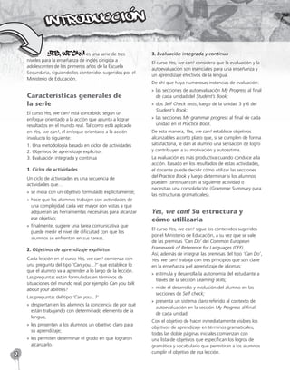 2
es una serie de tres
niveles para la enseñanza de inglés dirigida a
adolescentes de los primeros años de la Escuela
Secundaria, siguiendo los contenidos sugeridos por el
Ministerio de Educación.
Características generales de
la serie
El curso Yes, we can! está concebido según un
enfoque orientado a la acción que apunta a lograr
resultados en el mundo real. Tal como está aplicado
en Yes, we can!, el enfoque orientado a la acción
involucra lo siguiente:
1. Una metodología basada en ciclos de actividades
2. Objetivos de aprendizaje explícitos
3. Evaluación integrada y continua
1. Ciclos de actividades
Un ciclo de actividades es una secuencia de
actividades que…
»
» se inicia con un objetivo formulado explícitamente;
»
» hace que los alumnos trabajen con actividades de
una complejidad cada vez mayor con vistas a que
adquieran las herramientas necesarias para alcanzar
ese objetivo;
»
» finalmente, sugiere una tarea comunicativa que
puede medir el nivel de dificultad con que los
alumnos se enfrentan en sus tareas.
2. Objetivos de aprendizaje explícitos
Cada lección en el curso Yes, we can! comienza con
una pregunta del tipo ‘Can you...?’ que establece lo
que el alumno va a aprender a lo largo de la lección.
Las preguntas están formuladas en términos de
situaciones del mundo real, por ejemplo Can you talk
about your abilities?
Las preguntas del tipo ‘Can you...?’
»
» despiertan en los alumnos la conciencia de por qué
están trabajando con determinado elemento de la
lengua;
»
» les presentan a los alumnos un objetivo claro para
su aprendizaje;
»
» les permiten determinar el grado en que lograron
alcanzarlo.
3. Evaluación integrada y continua
El curso Yes, we can! considera que la evaluación y la
autoevaluación son esenciales para una enseñanza y
un aprendizaje efectivos de la lengua.
De ahí que haya numerosas instancias de evaluación:
»
» las secciones de autoevaluación My Progress al final
de cada unidad del Student’s Book;
»
» dos Self Check tests, luego de la unidad 3 y 6 del
Student’s Book;
»
» las secciones My grammar progress al final de cada
unidad en el Practice Book.
De esta manera, Yes, we can! establece objetivos
alcanzables a corto plazo que, si se cumplen de forma
satisfactoria, le dan al alumno una sensación de logro
y contribuyen a su motivación y autoestima.
La evaluación es más productiva cuando conduce a la
acción. Basado en los resultados de estas actividades,
el docente puede decidir cómo utilizar las secciones
del Practice Book y luego determinar si los alumnos
pueden continuar con la siguiente actividad o
necesitan una consolidación (Grammar Summary para
las estructuras gramaticales).
Yes, we can! Su estructura y
cómo utilizarla
El curso Yes, we can! sigue los contenidos sugeridos
por el Ministerio de Educación, a su vez que se vale
de las premisas ‘Can Do’ del Common European
Framework of Reference for Languages (CEF).
Así, además de integrar las premisas del tipo ‘Can Do’,
Yes, we can! trabaja con tres principios que son clave
en la enseñanza y el aprendizaje de idiomas:
»
» estimula y desarrolla la autonomía del estudiante a
través de la sección Learning skills;
»
» mide el desarrollo y evolución del alumno en las
secciones de Self check;
»
» presenta un sistema claro referido al contexto de
autoevaluación en la sección My Progress al final
de cada unidad.
Con el objetivo de hacer inmediatamente visibles los
objetivos de aprendizaje en términos gramaticales,
todas las doble páginas iniciales comienzan con
una lista de objetivos que especifican los logros de
gramática y vocabulario que permitirán a los alumnos
cumplir el objetivo de esa lección.
 