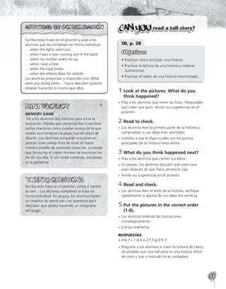 31
Escriba estas frases en el pizarrón y pida a los
alumnos que las completen en forma individual.
… when the lights went out.
… when I saw a man running out of the bank.
… when my mother woke me up.
… when I saw a bear.
… when the rope broke.
… when the referee blew his whistle.
Los alumnos preguntan y responden con What
were you doing when…? para descubrir quiénes
estaban haciendo lo mismo que ellos.
MEMORY GAME
 Dé a los alumnos dos minutos para mirar la
ilustración. Pídales que cierren el libro y escriban
tantas oraciones como puedan acerca de lo que
estaba ocurriendo en la playa cuando atacó el
tiburón. Los alumnos comparan oraciones en
parejas: cada pareja trata de tener el mayor
número posible de oraciones correctas. La pareja
que ha escrito el mayor número de oraciones las
lee en voz alta. Si son todas correctas, esa pareja
es la ganadora.
Escriba esta frase en el pizarrón: when it started
to rain... Los alumnos completan la frase en
forma individual. En grupos, los alumnos hacen
un máximo de veinte yes / no questions para
descubrir qué estaba haciendo un integrante
del grupo.
read a tall story?
SB, p. 28
Objetivos
• Practicar cómo anticipar una historia.
• Practicar la lectura de una historia y ordenar
ilustraciones.
• Practicar el relato de una historia memorizada.
1	
Look at the pictures. What do you
think happened?
»
» Pida a los alumnos que miren las fotos. Pregúnteles
qué creen que pasó. Anote sus sugerencias en el
pizarrón.
2	Read to check.
»
» Los alumnos leen la primera parte de la historia y
comprueban si sus ideas eran acertadas.
»
» Invítelos a que le digan cuáles son los puntos
principales de la historia hasta ahora.
3	What do you think happened next?
»
» Pida a los alumnos que cierren sus libros.
»
» En parejas, los alumnos discuten qué creen que
pasó después de que Harry abriera la caja.
»
» Anote sus sugerencias en el pizarrón.
4	Read and check.
»
» Los alumnos leen el resto de la historia; verifique
rápidamente si alguna de sus ideas era correcta.
5	
Put the pictures in the correct order
(1-8).
»
» Los alumnos ordenan las ilustraciones
cronológicamente.
»
» Corrija oralmente.
RESPUESTAS
a 4 b 7 c 1 d 6 e 2 f 3 g 8 h 5
»
» Pregunte a los alumnos si creen la historia de Harry;
recuerdeles que una tall story es una historia difícil
de creer y que a menudo no es verdadera.
 