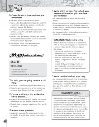 32
UNIT
3
6	
Cover the story. How much can you
remember?
»
» Pida a los alumnos que cierren sus libros.
»
» Escriba estos disparadores en el pizarrón: watch TV,
a small man, a box in the garden, a monkey, the
kitchen, a banana, Mr Gibbons.
»
» En parejas, los alumnos usan los disparadores para
contarse uno a otro tanto de la historia como
puedan recordar.
»
» Pida a la clase que relate la historia y que brinden
tantos detalles como puedan. Escriba la historia en
forma abreviada en el pizarrón.
»
» Los alumnos leen la historia nuevamente y
comparan sus versiones con la original.
write a tall story?
SB, p. 29
Objetivos
• Planear una narración.
• Escribir una historia.
• Evaluar el aprendizaje de los alumnos.
1	
In pairs, you are going to write a tall
story.
»
» Recuerde a los alumnos el significado de tall story.
»
» Diga a los alumnos que miren la foto y digan qué
problema tiene el joven (he is late for school).
2	
Choose a tall story. You are late for
school because...
»
» Diga a los alumnos que van a inventar una historia
para explicar por qué llegaron tarde a la escuela.
»
» Divida la clase en parejas; los alumnos elijen una de
las excusas.
3	Answer these questions.
»
» Las parejas responden las preguntas e inventan
los detalles de su tall story; pueden tomar notas si
lo desean.
4	
Write a first version. Then, check your
version with another pair. Are there
any mistakes?
»
» Las parejas escriben un primer borrador de su
historia.
»
» Luego intercambian versiones con otra pareja y leen
el borrador que han recibido. Subrayan los errores
que encuentran; también pueden sugerir mejoras a
la historia si lo desean.
»
» Las parejas devuelven los borradores a sus autores y
revisan los errores y sugerencias.

Correcting writing
El hecho de revisar el escrito de un compañero
antes de entregar el trabajo ayuda a los alumnos
a ser más independientes. Estas son algunas
alternativas:
– 
Intercambiar textos con un compañero.
Subrayar errores y luego conversarlos con él o
ella para que pueda reescribirlo.
– 
Reescribir ellos mismos el texto que han
recibido y luego discutir la nueva versión en
parejas.
– 
En lugar de buscar errores puntuales, los
alumnos pueden concentrarse en algún
aspecto, como la gramática o la organización
de las ideas.
5	Write the final draft of your story.
»
» Las parejas escriben la versión final de su historia.
»
» Luego pueden colocar su historia en la cartelera
de la escuela o compartirla con sus compañeros
para que otros las lean; la clase vota por la más
imaginativa.
Lea la introducción con toda la clase. Explique
a los alumnos que cuando leen, no necesitan
buscar cada palabra que no entienden. Deben
concentrarse en las palabras importantes. Los
alumnos miran nuevamente la historia de página
28 y buscan cuatro palabras que no comprendan.
En parejas, los alumnos tratan de descifrar el
significado de las palabras. Si es posible, las
buscan en un diccionario para comprobar sus
hipótesis o lo hacen con otros alumnos. Para
 