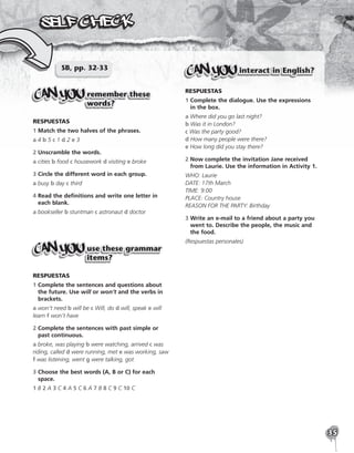 35
SB, pp. 32-33
remember these
words?
RESPUESTAS
1 Match the two halves of the phrases.
a 4 b 5 c 1 d 2 e 3
2 Unscramble the words.
a cities b food c housework d visiting e broke
3 Circle the different word in each group.
a busy b day c third
4 
Read the definitions and write one letter in
each blank.
a bookseller b stuntman c astronaut d doctor
use these grammar
items?
RESPUESTAS
1 
Complete the sentences and questions about
the future. Use will or won’t and the verbs in
brackets.
a won’t need b will be c Will, do d will, speak e will
learn f won’t have
2 
Complete the sentences with past simple or
past continuous.
a broke, was playing b were watching, arrived c was
riding, called d were running, met e was working, saw
f was listening, went g were talking, got
3 
Choose the best words (A, B or C) for each
space.
1 B 2 A 3 C 4 A 5 C 6 A 7 B 8 C 9 C 10 C
interact in English?
RESPUESTAS
1 
Complete the dialogue. Use the expressions
in the box.
a Where did you go last night?
b Was it in London?
c Was the party good?
d How many people were there?
e How long did you stay there?
2 
Now complete the invitation Jane received
from Laurie. Use the information in Activity 1.
WHO: Laurie
DATE: 17th March
TIME: 9:00
PLACE: Country house
REASON FOR THE PARTY: Birthday
3 
Write an e-mail to a friend about a party you
went to. Describe the people, the music and
the food.
(Respuestas personales)
 