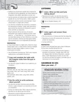 50
UNIT
6
»
» Explique que el participio pasado de la mayoría de
los verbos se forma agregando -ed. Otros verbos son
irregulares; estos deben aprenderse uno por uno.
»
» Lea las oraciones con toda la clase; enseñe el participio
pasado de cry y las formas eaten, ridden y gone.
»
» Formule la primera oración como ejemplo: I have
(never) been in a fight with a friend.
»
» Los alumnos completan las oraciones y comparan
las respuestas en parejas. Luego, pida voluntarios
para escribir las oraciones en el pizarrón y que el
resto controle sus respuestas.
»
» Dirija la atención de los alumnos a la sección
Remember! para explicar la diferencia entre I have
gone to… y I have been to… En el primer caso se
usa have been porque se hace referencia a una visita
que ha concluido, mientras que have gone implica
que la persona aún no ha regresado de Edinburgh.
RESPUESTAS
a I have (never) been in a fight with a friend. b I have
(never) eaten sushi. c I have (never) cried at a football
match! d I have (never) ridden a camel. e I have
(never) gone to London.
»
» Vea el Grammar Summary pp. 79-81 para mayores
explicaciones y actividades de práctica.
3	
Copy and complete the table with
the irregular verbs from the quiz in
Activity 1.
»
» Los alumnos copian la tabla en sus cuadernos y la
completan.
RESPUESTAS
Infinitive: take, be, sing, hold, write, speak, send
Past simple: took, was / were, sang, held, wrote,
spoke, sent
Past participle: taken, been, sung, held, written,
spoken, sent
4	
Use the verbs to write sentences
about yourself.
»
» Los alumnos escriben oraciones acerca de ellos
mismos. Luego comparan sus oraciones con las de
un compañero.
»
» Corrija con toda la clase. Pida a algunos alumnos
que lean en voz alta lo que han escrito.
»
» Aproveche la oportunidad para practicar la
pronunciación de los verbos.
LISTENING
5 
Listen. What are Rob and Carla
talking about?
»
» Reproduzca el audio. Los alumnos escuchan y
descubren de qué están hablando Rob y Carla.
(Ver en Student’s Book p. 47)
29
RESPUESTAS
c travel
6 
Listen again and answer these
questions.
»
» Dé a los alumnos un tiempo para leer las preguntas.
»
» Reproduzca la pista 29 nuevamente; los alumnos
anotan las respuestas.
»
» Corrija oralmente.
RESPUESTAS
a Carla’s mum and dad have seen a bear. b Because
he has never travelled abroad like her.
»
» Si lo desea, escriba el nombre de estos lugares y
animales en el pizarrón: Canada, New York, the
US, Niagara Falls, the Rocky Mountains, a grizzly
bear, a wolf. Reproduzca el audio una vez más.
Los alumnos escriben los lugares y animales que se
mencionan en la conversación.
GRAMMAR IN USE:
Have you ever…?
Escriba estas oraciones en el pizarrón:
I haven’t seen a grizzly bear.
Have you ever been to the States?
No, I haven’t.
Explique:
– usamos Have you ever + el participio pasado del
verbo principal para preguntarle a una persona
acerca de experiencias de su vida en términos
generales.
– 
en presente perfecto, las respuestas cortas son
Yes, I have y No, I haven’t.
29
29
 