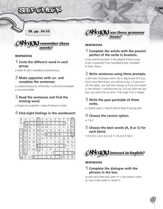 57
SB, pp. 54-55
remember these
words?
RESPUESTAS
1	
Circle the different word in each
group.
a teeth b tall c travelled d adventurous
2	
Make opposites with un- and
complete the sentences.
a unadventurous b unfriendly c unkind d unrealistic
e uncomfortable
3	
Read the sentences and find the
missing word.
a fingers b sunbathe c rope d helmet e skate
4	Find eight feelings in the wordsearch
B A S L D E K E Z O T O B
R I N T E R E S T E D L O
I R Q T P G M L L V Y S R
C R B O R M O G E R L W E
O I V P E H W O R R I E D
N T O C S H N H F E Q E X
F A N W S I J I P G D B U
U T D V E X C I T E D Y D
S E P M D E J K A Z Y C I
E D I F Y L E J T I R E D
D O C R E L A X E D B O R
use these grammar
items?
RESPUESTAS
1	
Complete the article with the present
perfect of the verbs in brackets.
a has sold b has been c has played d have sung
e has composed f has recorded g has, travelled
h have, flown
2	Write sentences using these prompts.
a She eats chocolate when she is depressed. b If you
find a four-leaf clover, you will be lucky. c If you turn
off the lights, you will save energy. d If you put water
in the freezer, it will become ice. e If you take the last
bus, you won’t be on time. f He sings if he is happy.
3	
Write the past participle of these
verbs.
a cried b eaten c had d tried e been f met g seen
4	Choose the correct option.
a 1 b 2
5	
Choose the best words (A, B or C) for
each blank.
1 B 2 B 3 C 4 A 5 A 6 B 7 C 8 A 9 A 10 B
interact in English?
RESPUESTAS
1	
Complete the dialogue with the
phrases in the box.
a Look at b Have you seen it? c You haven’t seen
d I saw it last week e I haven’t
 