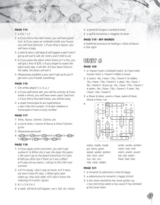 65
PAGE 115
1	
a 4 b 1 c 2
2	a If you find a four-leaf clover, you will have good
luck. b If you open an umbrella inside your house,
you will have bad luck. c If you drop a spoon, you
will have a baby.
3	a rains b rains c will sleep d will happen e get f won’t
get g will use h will, do i bite j won’t bite k use
4	
b If you press the alarm when there isn’t a fire, you
will get a fine of $50. c If you forget to water the
plant every day, it will die. d If you leave food on
the table, the bears will eat it.
5	
(Respuestas posibles) a you won’t get up b you’ll
get wet c you’ll break something
PAGE 116
1	 (De arriba abajo) f, e, d, a, c
2	
a If you spill some salt, you will be unlucky. b If you
break a mirror, you will have seven years’ bad luck.
c If you find a four-leaf clover, you will be lucky.
3	a reads horoscopes b are superstitious
c don’t like the number 13 d don’t believe in
horoscopes e have a lucky number
PAGE 117
1	
Aries, Taurus, Gemini, Cancer, Leo
2	a Leo b Aries c Cancer d Taurus e Aries f Gemini
g Leo
3	 (Respuesta personal)
4	
a worried b irritated c bored d confused e relaxed
f depressed g excited h tired i puzzled
PAGE 118
1	
a If you apply some sunscreen, you don’t get
sunburnt. b When she is sad, she plays the piano.
c We won’t go to the beach tomorrow if it rains.
d Will you drink tea if there isn’t any coffee?
e If I pass all my exams, I will go to the USA next
summer.
2	
a If I’m lonely, I don’t stay at home. b If it rains,
we won’t have PE class. c When girls wear
make-up, they look older. d If I don’t know the
meaning of a word, I guess.
3	
b 1 c 5 d 2 e 3
4	 a walk, will be b will happen, see c will, do, misses
5	
a bored b hungry c excited d tired
6	a spill b horseshoe c magpies d clover
PAGE 119 - MY WORDS
a Indefinite pronouns b Feelings c Verbs d Nouns
e Star signs
UNIT 6
PAGE 120
1	
a I haven´t seen a football match. b I have tried
human food. c I haven’t ridden a horse.
2	
a swum, Yes, I have. / No, I haven’t. b ridden,
Yes, I have. / No, I haven’t. c slept, Yes, I have. /
No, I haven’t. d put up, Yes, I have. / No, I haven’t.
e eaten, Yes, I have. / No, I haven’t. f seen, Yes,
I have. / No, I haven’t.
3	a flewn b Have, swum c Have, eaten d Have,
drunk e Have, run
4	 	B	 P	 M	A	 K	 E	W	A
	
O	Y	E	T	G	N	E	H
	
D	O	E	G	D	E	G	O
	
K	T	T	Y	I	 R	Z	B
	
E	M	
R	S	P	E	A	K
	
W	F	A	L	V	A	C	H
	R	 S	 S	 G	 I	 T	 D	 A
	I	Y	
W	P	K	Y	L	V
	
T	W	I	N	F	C	E	E
	E	 B	M	O	Q	R	U	N
	W	 J	 O	 R	 I	 D	 E	 E
	 make, made, made
	 go, went, gone
	 speak, spoke, spoken
	 win, won, won
	 run, ran, run
	 ride, rode, ridden
	 write, wrote, written
	 meet, met, met
	 swim, swam, swum
	 eat, ate, eaten
	 have, had, had
PAGE 121
1	a romantic b adventure c kind d happy
2	
a adventurous b romantic c happy d kind
3	a has never worked b has never gotten up
c has met d has eaten e has swum f has climbed
g has never been
 