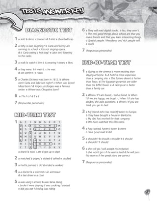 67
DIAGNOSTIC TEST
1	

a skirt b dress c trainers d T-shirt e (baseball) cap
2	
a Why is Dan laughing? b Carla and Lenny are
running to school. c I’m not singing opera.
d Is Carla eating a hot dog? e Jake isn’t listening
to the radio.
3	
a walk b watch c live d is wearing / wears e likes
4	
a they were. b I wasn’t. c he was.
d we weren’t. e I was.
5	
a Charles Dickens was born in 1812. b Where
were Carla and Jake last night? c When was Lionel
Messi born? d Jorge Luis Borges was a famous
writer. e Where was Cleopatra born?
6	a T b F c F d T e F
7	(Respuestas personales)
MID-TERM TEST
1	
 G F I N B S E O T
D X B E C A M E M
R S B S L E P T O
A W G A A B E T Q
N M O U H E P I M
K R T A G I N T A
H I U T O O K E H
C T P E T Y O K V
a drank b took c ate d got up e slept
2	
a watched b played c visited d talked e studied
3	
a had b painted c did d ended e walked
4	
a a doctor b a scientist c an astronaut
d a taxi driver e a cook
5	
a was using / arrived b was Tania doing
c broke / were playing d was cooking / started
e did you eat f lived g was riding
6	
a They will read digital books. b No, they won’t.
c The two good things about school are that you
make friends and that you learn interesting things.
d Special people / Presidents and rich people will.
e Jeans.
7	(Respuestas personales)
END-OF-YEAR TEST
1	
a Going to the cinema is more exciting than
staying at home. b A hotel is more expensive
than a camping site. c The Sahara desert is hotter
than Texas. d The Egyptian pyramids are older
than the Eiffel Tower. e A racing car is faster
than a family car.
2	
a When / If I am bored, I call a friend. b When
/ If we are happy, we laugh. c When / If she has
doubts, she asks questions. d When / If you are
tired, you go to bed.
3	
a My friend John has recently been to Europe.
b They have bought a house in Bariloche.
c My dad has worked for that company.
d We have watched this film twice.
4	
a has cooked, haven’t eaten b went
c Have (you) read d did
5	
a shouldn’t b should c shouldn’t d should
e shouldn’t f should
6	
a she will go / will accept his invitation
b she won’t go c if he works hard d he will pass
his exam e if her predictions are correct
7	
(Respuestas personales)
 