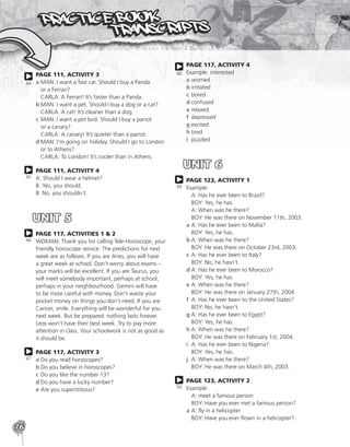 76
PAGE 111, ACTIVITY 3
a	
MAN: I want a fast car. Should I buy a Panda
or a Ferrari?
CARLA: A Ferrari! It’s faster than a Panda.
b	
MAN: I want a pet. Should I buy a dog or a cat?
CARLA: A cat! It’s cleaner than a dog.
c	
MAN: I want a pet bird. Should I buy a parrot
or a canary?
CARLA: A canary! It’s quieter than a parrot.
d	
MAN: I’m going on holiday. Should I go to London
or to Athens?
CARLA: To London! It’s cooler than in Athens.
PAGE 111, ACTIVITY 4
A: Should I wear a helmet?
B: Yes, you should.
B: No, you shouldn´t.
UNIT 5
PAGE 117, ACTIVITIES 1  2
WOMAN: Thank you for calling Tele-Horoscope, your
friendly horoscope service. The predictions for next
week are as follows. If you are Aries, you will have
a great week at school. Don’t worry about exams –
your marks will be excellent. If you are Taurus, you
will meet somebody important, perhaps at school,
perhaps in your neighbourhood. Gemini will have
to be more careful with money. Don’t waste your
pocket money on things you don’t need. If you are
Cancer, smile. Everything will be wonderful for you
next week. But be prepared: nothing lasts forever.
Leos won’t have their best week. Try to pay more
attention in class. Your schoolwork is not as good as
it should be.
PAGE 117, ACTIVITY 3
a	Do you read horoscopes?
b	Do you believe in horoscopes?
c	Do you like the number 13?
d	Do you have a lucky number?
e	Are you superstitious?
44
45
46
47
PAGE 117, ACTIVITY 4
Example: interested
a	worried
b	irritated
c	bored
d	confused
e	relaxed
f	depressed
g	excited
h	tired
i	puzzled
UNIT 6
PAGE 123, ACTIVITY 1
Example:
	 A: Has he ever been to Brazil?
	 BOY: Yes, he has.
	 A: When was he there?
	 BOY: He was there on November 11th, 2003.
a	
A: Has he ever been to Malta?
BOY: Yes, he has.
b	
A: When was he there?
BOY: He was there on October 23rd, 2003.
c	
A: Has he ever been to Italy?
BOY: No, he hasn’t.
d	
A: Has he ever been to Morocco?
BOY: Yes, he has.
e	
A: When was he there?
BOY: He was there on January 27th, 2004.
f	
A: Has he ever been to the United States?
BOY: No, he hasn’t.
g	
A: Has he ever been to Egypt?
BOY: Yes, he has.
h	
A: When was he there?
BOY: He was there on February 1st, 2004.
i	
A: Has he ever been to Nigeria?
BOY: Yes, he has.
j	
A: When was he there?
BOY: He was there on March 4th, 2003.
PAGE 123, ACTIVITY 2
Example:
	 A: meet a famous person
	 BOY: Have you ever met a famous person?
a	
A: fly in a helicopter
BOY: Have you ever flown in a helicopter?
48
49
50
 
