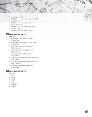 77
b	
A: eat Japanese food
BOY: Have you ever eaten Japanese food?
c	
A: see a shark
BOY: Have you ever seen a shark?
d	
A: try windsurfing
BOY: Have you ever tried windsurfing?
e	
A: make a pizza
BOY: Have you ever made a pizza?
PAGE 123, ACTIVITY 3
Example:
	 A: Have you ever flown in a plane?
	 B: Yes, I have.
a	
A: Have you ever visited a foreign country?
B: Yes, I have.
b	
A: Have you ever seen a kangaroo?
B: No, I haven’t.
c	
A: Have you ever met a politician?
B: No, I haven’t.
d	
A: Have you ever made a cake?
B: Yes, I have.
e	
A: Have you ever dressed up for Halloween?
B: Yes, I have.
f	
A: Have you ever written a Valentine card?
B: No, I haven’t.
g	
A: Have you ever eaten pancakes?
B: Yes, I have.
PAGE 123, ACTIVITY 4
Example:
	cried
a	cooked
b	visited
c	tried
d	looked
e	celebrated
f	jumped
51
52
 