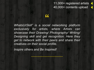 “WhatsUrSkill” is a social networking platform
exclusively for artists, where Artists can
showcase their Drawing/ Photography/ Writing/
Designing skill and get recognition. Here they
get to network with their peers and share their
creatives on their social profile.
Inspire others and Be Inspired!
11,000+ registered artists
40,000+ contents upload
 