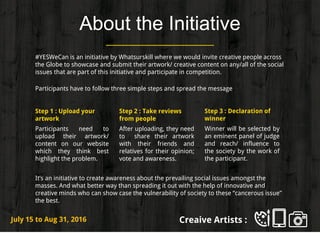 About the Initiative
#YESWeCan is an initiative by Whatsurskill where we would invite creative people across
the Globe to showcase and submit their artwork/ creative content on any/all of the social
issues that are part of this initiative and participate in competition.
Participants have to follow three simple steps and spread the message
Step 1 : Upload your
artwork
Participants need to
upload their artwork/
content on our website
which they think best
highlight the problem.
Step 2 : Take reviews
from people
After uploading, they need
to share their artwork
with their friends and
relatives for their opinion;
vote and awareness.
It’s an initiative to create awareness about the prevailing social issues amongst the
masses. And what better way than spreading it out with the help of innovative and
creative minds who can show case the vulnerability of society to these “cancerous issue”
the best.
Creaive Artists :July 15 to Aug 31, 2016
Step 3 : Declaration of
winner
Winner will be selected by
an eminent panel of judge
and reach/ influence to
the society by the work of
the participant.
 