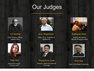 Our Judges
Sudharak Olwe
Padma Shri Award
Winner Photojournalist
G.G. Waghmare
Dean, Sir J.J. Institute of
Applied Art
Tista Sen
National Creative
Director, JWT
Pradyumna Vyas
Director, National Institute
of Design
Amit Ray
Dean, Shiv Nadar University
KV Sridhar
Chief Creative Officer,
Sapient Nitro
 