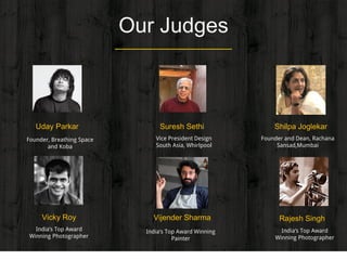 Our Judges
Uday Parkar
Founder, Breathing Space
and Koba
Shilpa Joglekar
Founder and Dean, Rachana
Sansad,Mumbai
Vijender Sharma
India’s Top Award Winning
Painter
Rajesh Singh
India’s Top Award
Winning Photographer
Vicky Roy
India’s Top Award
Winning Photographer
Suresh Sethi
Vice President Design
South Asia, Whirlpool
 
