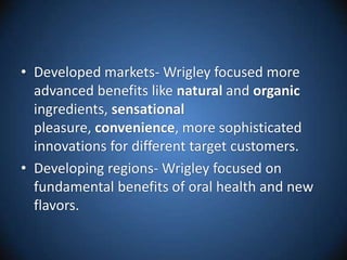 Developed markets- Wrigley focused more advanced benefits like natural and organic ingredients, sensational pleasure, convenience, more sophisticated innovations for different target customers.Developing regions- Wrigley focused on fundamental benefits of oral health and new flavors. 
