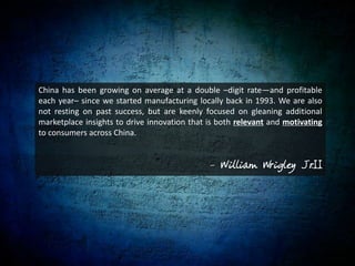 China has been growing on average at a double –digit rate—and profitable each year– since we started manufacturing locally back in 1993. We are also not resting on past success, but are keenly focused on gleaning additional marketplace insights to drive innovation that is both relevant and motivating to consumers across China.- William Wrigley Jr.II