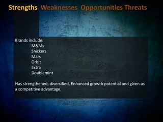 Strengths  Weaknesses  Opportunities Threats Leading market position:World’s largest gum company 	- 63% of global market share in 2007. It was also the 	- Fourth largest confectionary company in the worldAlso in 2007, of the 7 top countries in terms of confectionery sales in retail, Wrigley was a top confectionery player in 6 and the industry leader in gum in 5. Allows Wrigley to compete aggressively in every nation and leverage its presence wherever it competes.