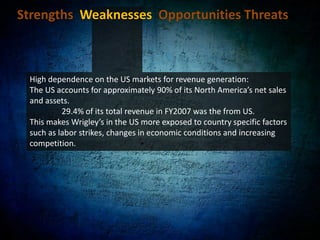 Strengths  Weaknesses  Opportunities Threats Research and Development capabilities:Wrigley has strong research and development (R&D) capabilities. Its R&D expenses were $60,796 ($474,208.8HKD) in FY2007.Has 80+ innovations in products or packaging thanks to R&D. 	- “5” Gum’s Rain and Cobalt flavors ranked first and third.Innovation in packaging is increasing consumption of other brands. 	- Germany’s launch of a premium bottle package	- Poland’s new peg bag pouch provides added value to consumers. In FY2007, new products accounted for approximately 20% of its net sales.