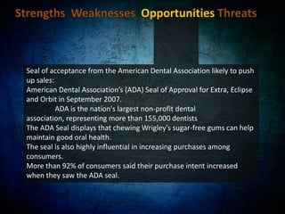 Strengths  Weaknesses  Opportunities Threats Diversification of confectionary business:Wrigley acquired by Mars, Inc. in October 2008.Combined, now commands over $27 billion in sales and employs more than 64,000 associates worldwide.Strong foundation of established brands in 6 core categories: 	- Chocolate	- Non-chocolate confectionery	- Gum	- Food	- Drinks	- Pet care