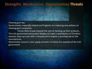 Strengths  Weaknesses  Opportunities Threats Seal of acceptance from the American Dental Association likely to push up sales:American Dental Association’s (ADA) Seal of Approval for Extra, Eclipse and Orbit in September 2007.	ADA is the nation's largest non-profit dental association, representing more than 155,000 dentists The ADA Seal displays that chewing Wrigley's sugar-free gums can help maintain good oral health.The seal is also highly influential in increasing purchases among consumers. More than 92% of consumers said their purchase intent increased when they saw the ADA seal. 