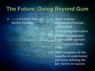 Strengths  Weaknesses  Opportunities ThreatsIntense competition:Wrigley faces stiff competition from big multinational companies – primarily with Cadbury. 	Second-largest producer of chewing gum in the worldRecently, Cadbury strengthened its position after acquiring Intergum, a low-cost Turkish gum producer. Cadbury was the one to launch Trident and Dentyne gum brands in the UK. 	This severely dented Wrigley’s near 100% market share in the UK	Trident Splash brand of gums is taking over market shares. Cadbury’s sugar-free gums in the US. Wrigley also competes with Hershey in other non-chocolate categories (e.g. hard and chewy candy including mints).