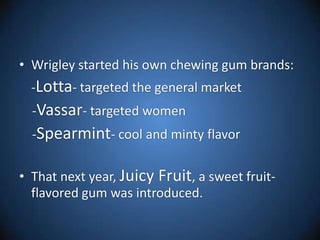 Wrigley started his own chewing gum brands:-Lotta- targeted the general market    -Vassar- targeted women    -Spearmint- cool and minty flavor That next year, Juicy Fruit, a sweet fruit-flavored gum was introduced. 
