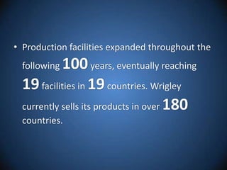 Production facilities expanded throughout the following 100 years, eventually reaching 19 facilities in 19 countries. Wrigley currently sells its products in over 180 countries. 