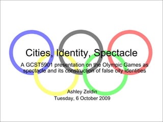 Cities, Identity, Spectacle A GCST5901 presentation on the Olympic Games as spectacle and its construction of false city identities Ashley Zeldin Tuesday, 6 October 2009 