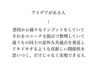 アイデアがある人 
↓
普段から様々なインプットをしていて
それをユニークな視点で整理していて
違うもの同士の意外な共通点を発見し
ドキドキするような真新しい関係性を
思いつく、だけじゃなく実現できる人
 