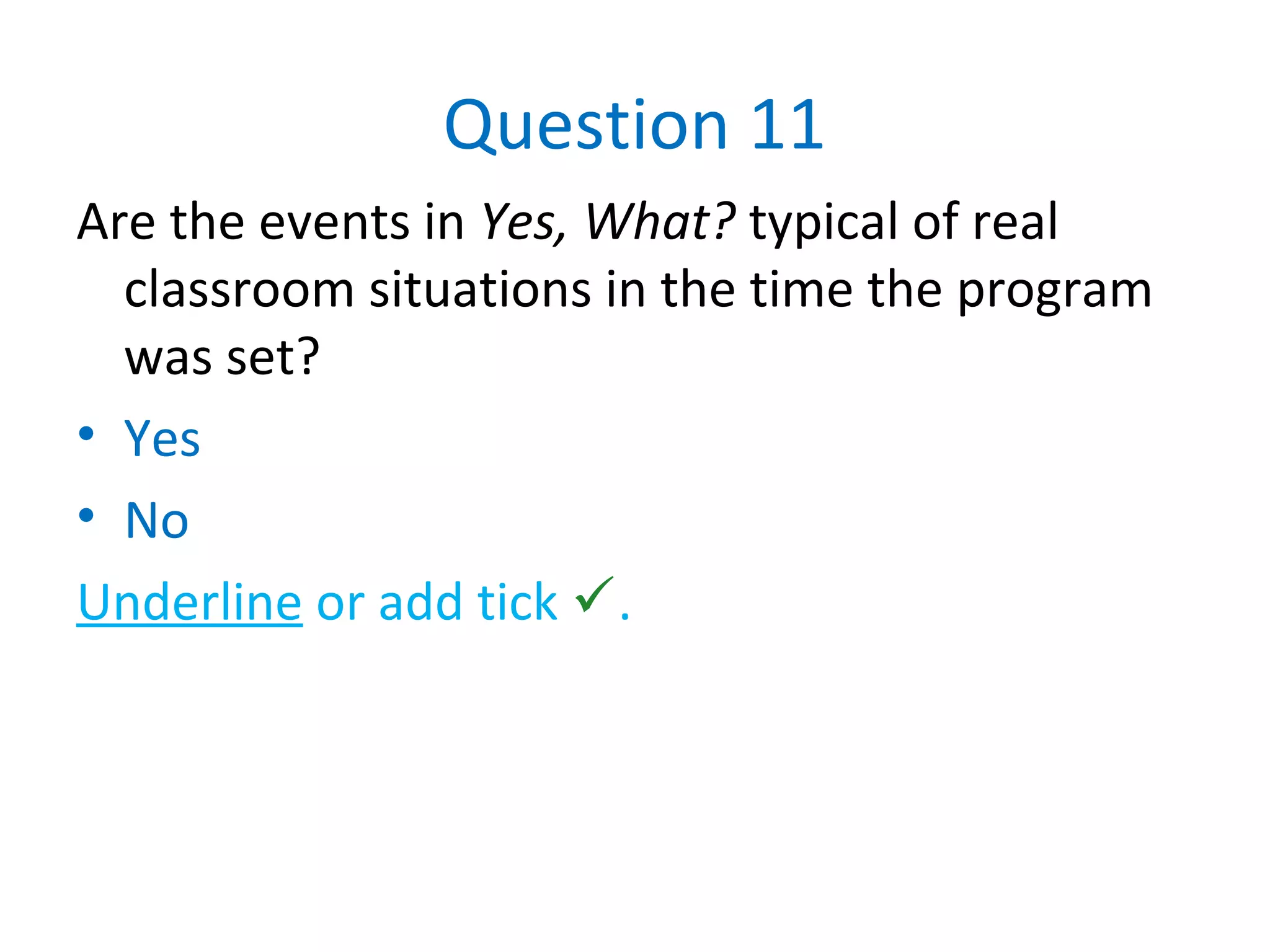 Question 11
Are the events in Yes, What? typical of real
classroom situations in the time the program
was set?
• Yes
• No
Underline or add tick .
 