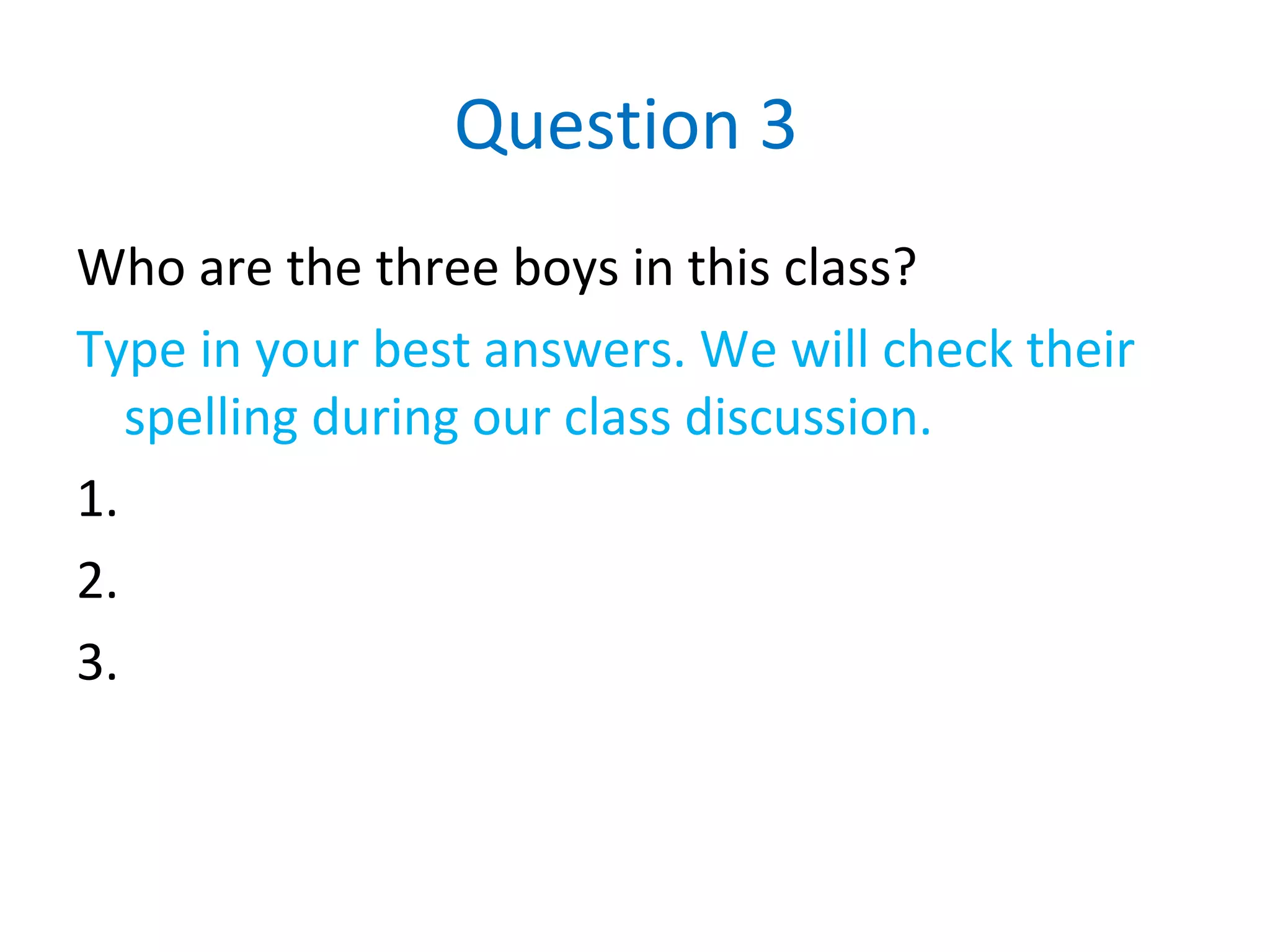 Question 3
Who are the three boys in this class?
Type in your best answers. We will check their
spelling during our class discussion.
1.
2.
3.
 