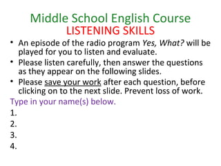 Middle School English Course
LISTENING SKILLS
• An episode of the radio program Yes, What? will be
played for you to listen and evaluate.
• Please listen carefully, then answer the questions
as they appear on the following slides.
• Please save your work after each question, before
clicking on to the next slide. Prevent loss of work.
Type in your name(s) below.
1.
2.
3.
4.
 