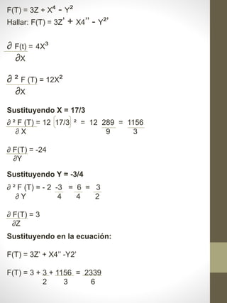 F(T) = 3Z + X⁴ - Y²
Hallar: F(T) = 3Z’ + X4’’ - Y²’
∂ F(t) = 4X³
∂X
∂ ² F (T) = 12X²
∂X
Sustituyendo X = 17/3
∂ ² F (T) = 12 17/3 ² = 12 289 = 1156
∂ X 9 3
∂ F(T) = -24
∂Y
∂ ² F (T) = - 2 -3 = 6 = 3
∂ Y 4 4 2
∂ F(T) = 3
∂Z
Sustituyendo Y = -3/4
Sustituyendo en la ecuación:
F(T) = 3Z’ + X4’’ -Y2’
F(T) = 3 + 3 + 1156 = 2339
2 3 6
 
