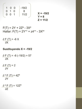 1 0 0 -19/2
0 1 0 8
0 0 1 11/2 X = -19/2
Y = 8
Z = 11/2
F(T) = 2Y + 2Z⁴ - 3X²
Hallar: F(T) = 2Y¹¹ + z4¹¹ - 3X²¹
∂ F (T) = -6 X
∂X
Sustituyendo X = -19/2
∂ F (T) = -6 (-19/2) = 57
∂X
∂ F (T) = 2
∂Y
∂ ² F (T) = 4Z³
∂Y
∂ ² F (T) = 12Z²
∂Z
 