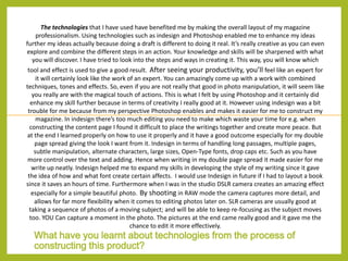 The technologies that I have used have benefited me by making the overall layout of my magazine
professionalism. Using technologies such as indesign and Photoshop enabled me to enhance my ideas
further my ideas actually because doing a draft is different to doing it real. It’s really creative as you can even
explore and combine the different steps in an action. Your knowledge and skills will be sharpened with what
you will discover. I have tried to look into the steps and ways in creating it. This way, you will know which
tool and effect is used to give a good result. After seeing your productivity, you’ll feel like an expert for
it will certainly look like the work of an expert. You can amazingly come up with a work with combined
techniques, tones and effects. So, even if you are not really that good in photo manipulation, it will seem like
you really are with the magical touch of actions. This is what I felt by using Photoshop and it certainly did
enhance my skill further because in terms of creativity I really good at it. However using indesign was a bit
trouble for me because from my perspective Photoshop enables and makes it easier for me to construct my
magazine. In indesign there’s too much editing you need to make which waste your time for e.g. when
constructing the content page I found it difficult to place the writings together and create more peace. But
at the end I learned properly on how to use it properly and it have a good outcome especially for my double
page spread giving the look I want from it. Indesign in terms of handling long passages, multiple pages,
subtle manipulation, alternate characters, large sizes, Open-Type fonts, drop caps etc. Such as you have
more control over the text and adding. Hence when writing in my double page spread it made easier for me
write up neatly. Indesign helped me to expand my skills in developing the style of my writing since it gave
the idea of how and what font create certain affects. I would use Indesign in future if I had to layout a book
since it saves an hours of time. Furthermore when I was in the studio DSLR camera creates an amazing effect
especially for a simple beautiful photo. By shooting in RAW mode the camera captures more detail, and
allows for far more flexibility when it comes to editing photos later on. SLR cameras are usually good at
taking a sequence of photos of a moving subject; and will be able to keep re-focusing as the subject moves
too. YOU Can capture a moment in the photo. The pictures at the end came really good and it gave me the
chance to edit it more effectively.

What have you learnt about technologies from the process of
constructing this product?

 
