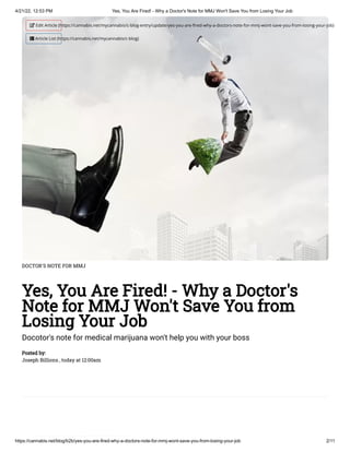 4/21/22, 12:53 PM Yes, You Are Fired! - Why a Doctor's Note for MMJ Won't Save You from Losing Your Job
https://cannabis.net/blog/b2b/yes-you-are-fired-why-a-doctors-note-for-mmj-wont-save-you-from-losing-your-job 2/11
DOCTOR'S NOTE FOR MMJ
Yes, You Are Fired! - Why a Doctor's
Note for MMJ Won't Save You from
Losing Your Job
Docotor's note for medical marijuana won't help you with your boss
Posted by:

Joseph Billions , today at 12:00am
 Edit Article (https://cannabis.net/mycannabis/c-blog-entry/update/yes-you-are-fired-why-a-doctors-note-for-mmj-wont-save-you-from-losing-your-job)
 Article List (https://cannabis.net/mycannabis/c-blog)
 