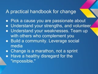 A practical handbook for change
● Pick a cause you are passionate about
● Understand your strengths, and volunteer
● Understand your weaknesses. Team up
with others who complement you
● Build a community. Leverage social
media
● Change is a marathon, not a sprint
● Have a healthy disregard for the
"impossible."
 