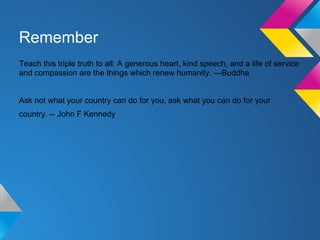 Remember
Teach this triple truth to all: A generous heart, kind speech, and a life of service
and compassion are the things which renew humanity. —Buddha
Ask not what your country can do for you, ask what you can do for your
country. -- John F Kennedy
 
