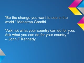 "Be the change you want to see in the
world." Mahatma Gandhi
"Ask not what your country can do for you.
Ask what you can do for your country."
-- John F Kennedy
 