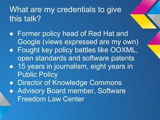 What are my credentials to give
this talk?
● Former policy head of Red Hat and
Google (views expressed are my own)
● Fought key policy battles like OOXML,
open standards and software patents
● 15 years in journalism, eight years in
Public Policy
● Director of Knowledge Commons
● Advisory Board member, Software
Freedom Law Center
 