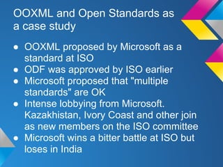 OOXML and Open Standards as
a case study
● OOXML proposed by Microsoft as a
standard at ISO
● ODF was approved by ISO earlier
● Microsoft proposed that "multiple
standards" are OK
● Intense lobbying from Microsoft.
Kazakhistan, Ivory Coast and other join
as new members on the ISO committee
● Microsoft wins a bitter battle at ISO but
loses in India
 