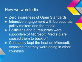 How we won India
● Zero awareness of Open Standards
● Intensive engagement with bureaucrats,
policy makers and the media
● Politicians and bureaucrats were
supportive of Microsoft. Media glare
caused them to back off
● Constantly kept the heat on Microsoft,
exposing that they were doing in other
countries
 