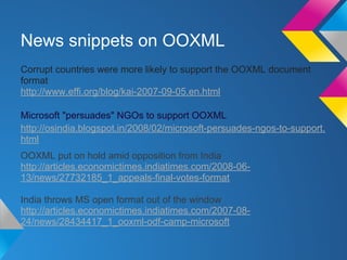 News snippets on OOXML
Corrupt countries were more likely to support the OOXML document
format
http://www.effi.org/blog/kai-2007-09-05.en.html
Microsoft "persuades" NGOs to support OOXML
http://osindia.blogspot.in/2008/02/microsoft-persuades-ngos-to-support.
html
OOXML put on hold amid opposition from India
http://articles.economictimes.indiatimes.com/2008-06-
13/news/27732185_1_appeals-final-votes-format
India throws MS open format out of the window
http://articles.economictimes.indiatimes.com/2007-08-
24/news/28434417_1_ooxml-odf-camp-microsoft
 
