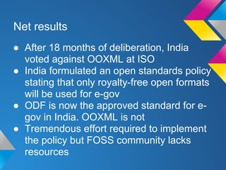 Net results
● After 18 months of deliberation, India
voted against OOXML at ISO
● India formulated an open standards policy
stating that only royalty-free open formats
will be used for e-gov
● ODF is now the approved standard for e-
gov in India. OOXML is not
● Tremendous effort required to implement
the policy but FOSS community lacks
resources
 
