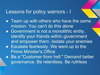 Lessons for policy warriors - I
● Team up with others who have the same
mission. You can't do this alone
● Government is not a monolithic entity.
Identify your friends within government
and empower them. Isolate your enemies
● Escalate fearlessly. We went up to the
Prime Minister's Office
● Be a "Customer from hell." Demand better
governance. Be relentless. Be ruthless
 