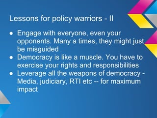 Lessons for policy warriors - II
● Engage with everyone, even your
opponents. Many a times, they might just
be misguided
● Democracy is like a muscle. You have to
exercise your rights and responsibilities
● Leverage all the weapons of democracy -
Media, judiciary, RTI etc -- for maximum
impact
 